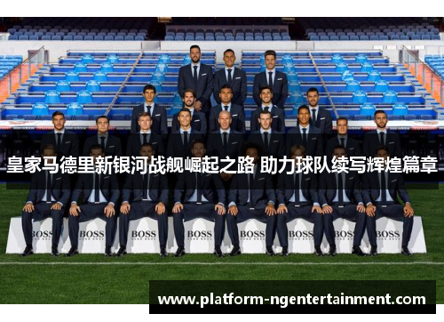 皇家马德里新银河战舰崛起之路 助力球队续写辉煌篇章