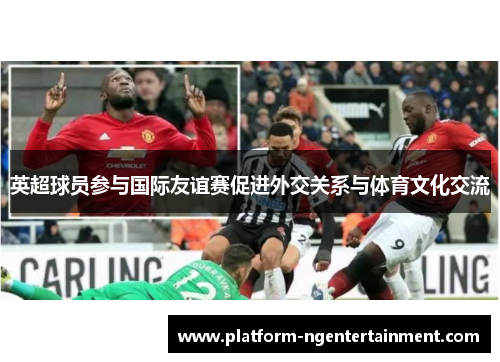 英超球员参与国际友谊赛促进外交关系与体育文化交流