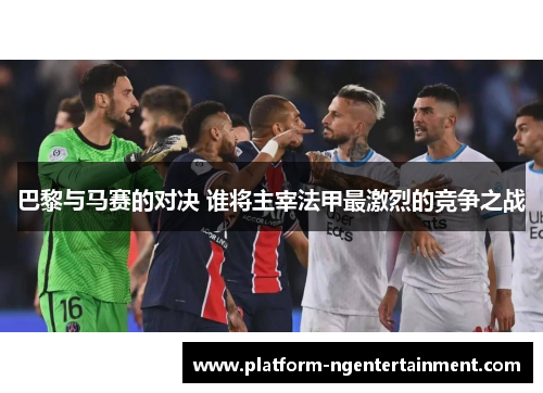 巴黎与马赛的对决 谁将主宰法甲最激烈的竞争之战