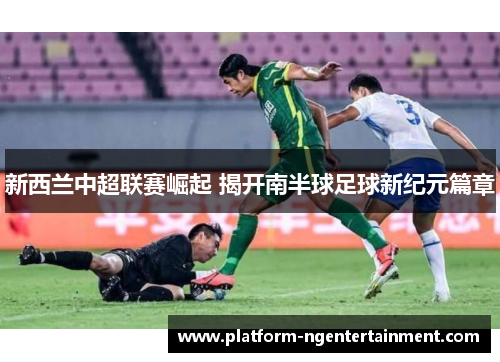 新西兰中超联赛崛起 揭开南半球足球新纪元篇章