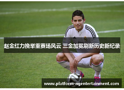 赵金红力挽举重赛场风云 三金加冕刷新历史新纪录