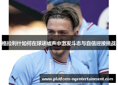 格拉利什如何在球迷嘘声中激发斗志与自信迎接挑战