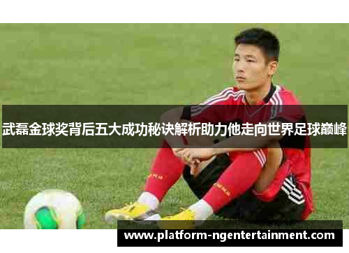 武磊金球奖背后五大成功秘诀解析助力他走向世界足球巅峰