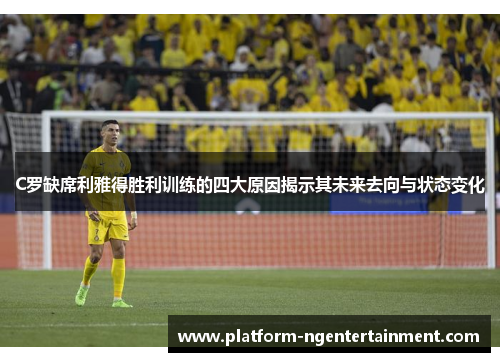 C罗缺席利雅得胜利训练的四大原因揭示其未来去向与状态变化