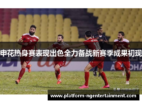 申花热身赛表现出色全力备战新赛季成果初现