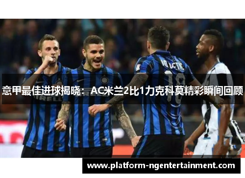 意甲最佳进球揭晓：AC米兰2比1力克科莫精彩瞬间回顾