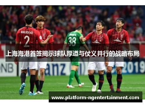 上海海港首签揭示球队厚道与仗义并行的战略布局