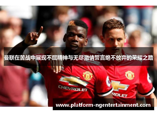 曼联在苦战中展现不屈精神与无尽激情誓言绝不放弃的荣耀之路
