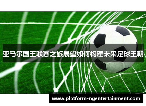 亚马尔国王联赛之旅展望如何构建未来足球王朝