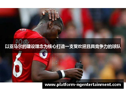以亚马尔的建设理念为核心打造一支受欢迎且具竞争力的球队