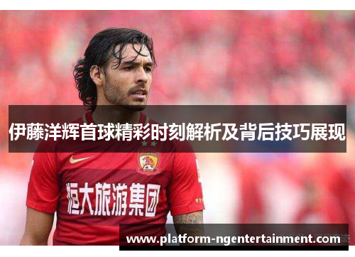 伊藤洋辉首球精彩时刻解析及背后技巧展现