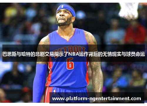 巴恩斯与哈特的悲剧交易揭示了NBA运作背后的无情现实与球员命运