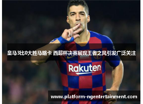 皇马3比0大胜马略卡 西超杯决赛展现王者之风引发广泛关注