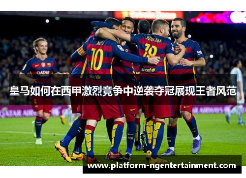 皇马如何在西甲激烈竞争中逆袭夺冠展现王者风范