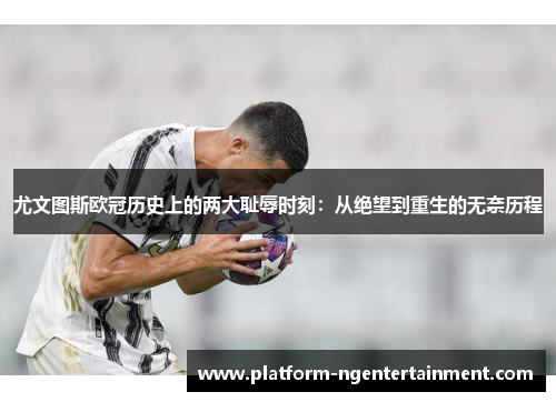 尤文图斯欧冠历史上的两大耻辱时刻：从绝望到重生的无奈历程