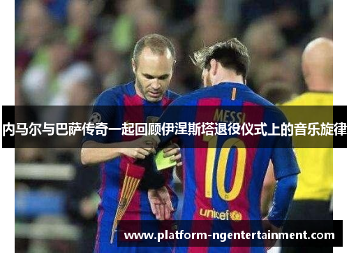 内马尔与巴萨传奇一起回顾伊涅斯塔退役仪式上的音乐旋律