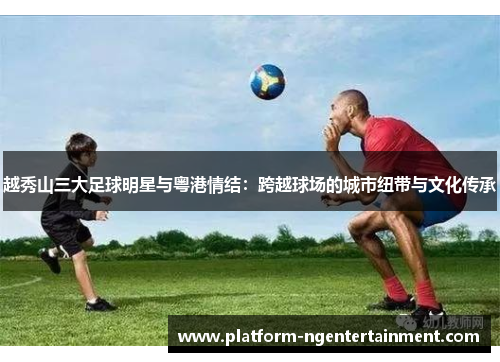 越秀山三大足球明星与粤港情结：跨越球场的城市纽带与文化传承