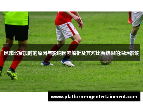 足球比赛加时的原因与影响因素解析及其对比赛结果的深远影响