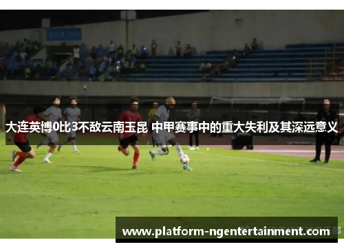 大连英博0比3不敌云南玉昆 中甲赛事中的重大失利及其深远意义