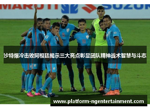 沙特爆冷击败阿根廷揭示三大亮点彰显团队精神战术智慧与斗志
