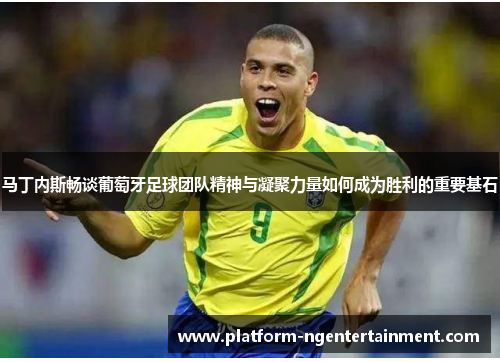 马丁内斯畅谈葡萄牙足球团队精神与凝聚力量如何成为胜利的重要基石