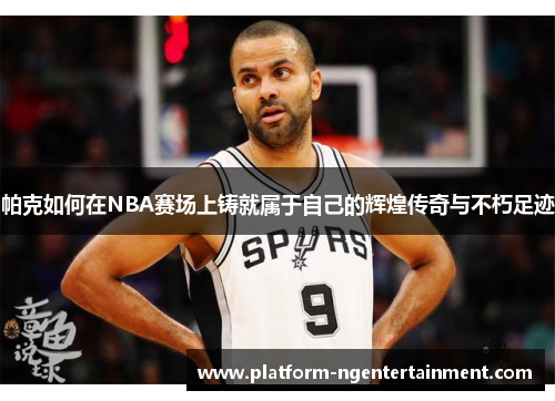 帕克如何在NBA赛场上铸就属于自己的辉煌传奇与不朽足迹