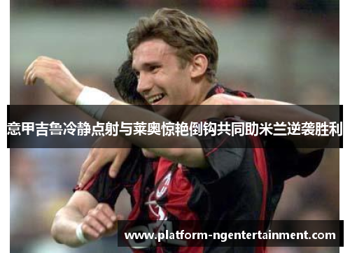 意甲吉鲁冷静点射与莱奥惊艳倒钩共同助米兰逆袭胜利