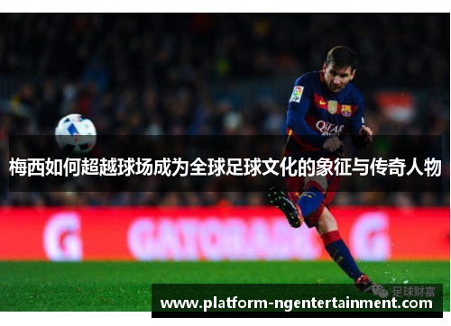 梅西如何超越球场成为全球足球文化的象征与传奇人物