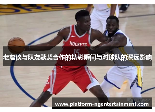 老詹谈与队友默契合作的精彩瞬间与对球队的深远影响