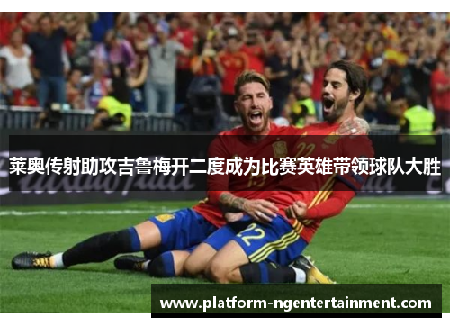 莱奥传射助攻吉鲁梅开二度成为比赛英雄带领球队大胜