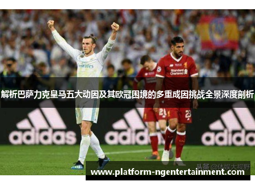 解析巴萨力克皇马五大动因及其欧冠困境的多重成因挑战全景深度剖析