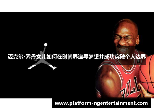 迈克尔·乔丹女儿如何在时尚界追寻梦想并成功突破个人边界