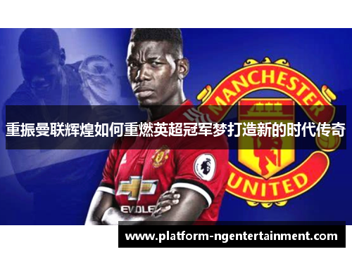 重振曼联辉煌如何重燃英超冠军梦打造新的时代传奇