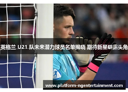 英格兰 U21 队未来潜力球员名单揭晓 期待新星崭露头角