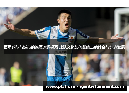 西甲球队与城市的深厚渊源探索 球队文化如何影响当地社会与经济发展
