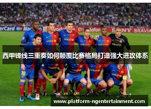 西甲锋线三重奏如何颠覆比赛格局打造强大进攻体系