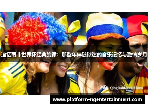 追忆南非世界杯经典旋律：那些年伴随球迷的音乐记忆与激情岁月