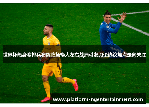 世界杯热身赛排兵布阵临场换人左右战局引发舆论热议焦点走向关注