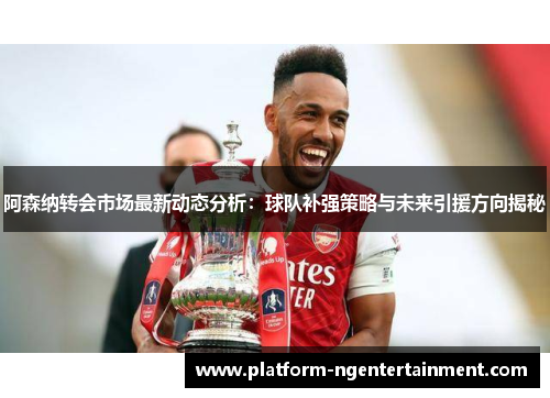 阿森纳转会市场最新动态分析：球队补强策略与未来引援方向揭秘