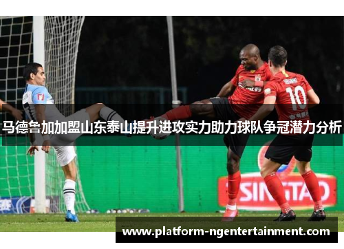 马德鲁加加盟山东泰山提升进攻实力助力球队争冠潜力分析