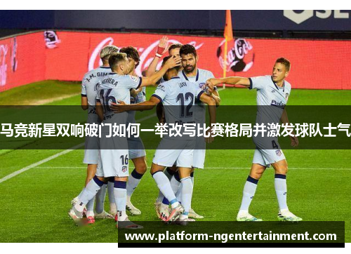 马竞新星双响破门如何一举改写比赛格局并激发球队士气
