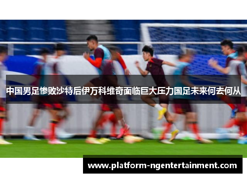 中国男足惨败沙特后伊万科维奇面临巨大压力国足未来何去何从