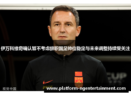 伊万科维奇确认暂不考虑辞职国足帅位稳定与未来调整持续受关注