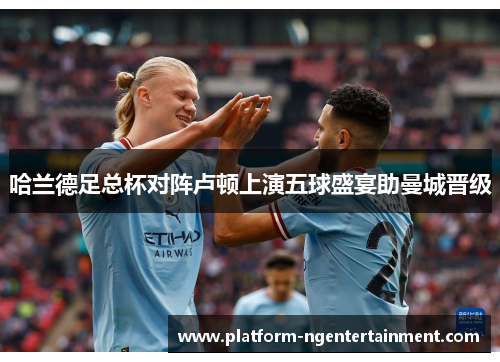 哈兰德足总杯对阵卢顿上演五球盛宴助曼城晋级