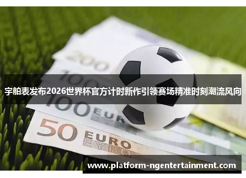宇舶表发布2026世界杯官方计时新作引领赛场精准时刻潮流风向