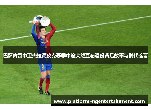 巴萨传奇中卫杰拉德皮克赛季中途突然宣布退役背后故事与时代落幕