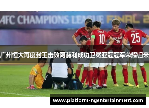 广州恒大再度封王击败阿赫利成功卫冕亚冠冠军荣耀归来