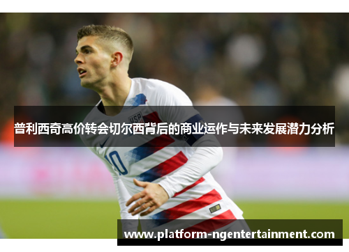 普利西奇高价转会切尔西背后的商业运作与未来发展潜力分析